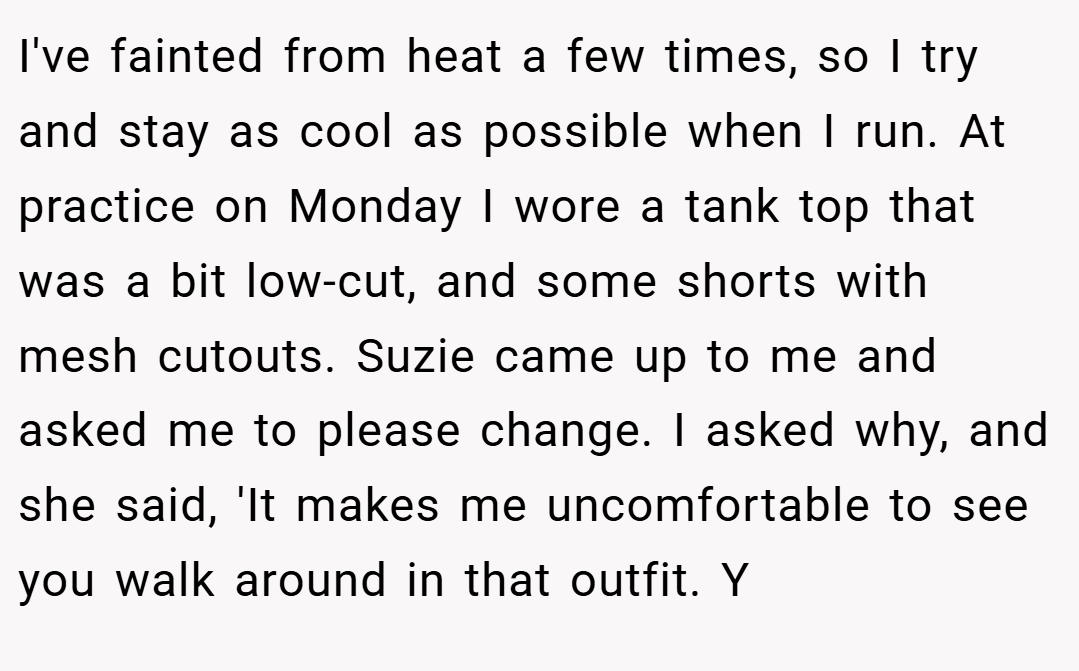 I've fainted from heat a few times, so I try and stay as cool as possible when I run. At practice on Monday I wore a tank top that was a bit low-cut, and some shorts with mesh cutouts. Suzie came up to me and asked me to please change. I asked why, and she said, 'It makes me uncomfortable to see you walk around in that outfit. Y