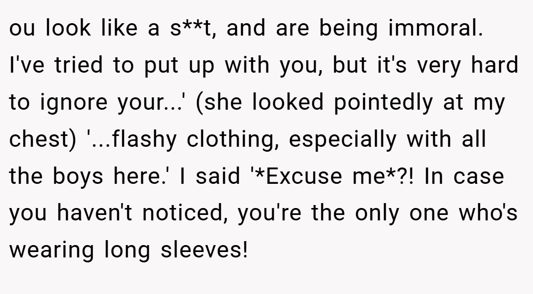ou look like a s**t, and are being immoral. I've tried to put up with you, but it's very hard to ignore your...' (she looked pointedly at my chest) '...flashy clothing, especially with all the boys here.' I said '*Excuse me*?! In case you haven't noticed, you're the only one who's wearing long sleeves!