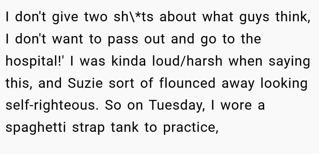 I don't give two sh\*ts about what guys think, I don't want to pass out and go to the hospital!' I was kinda loud/harsh when saying this, and Suzie sort of flounced away looking self-righteous. So on Tuesday, I wore a spaghetti strap tank to practice,