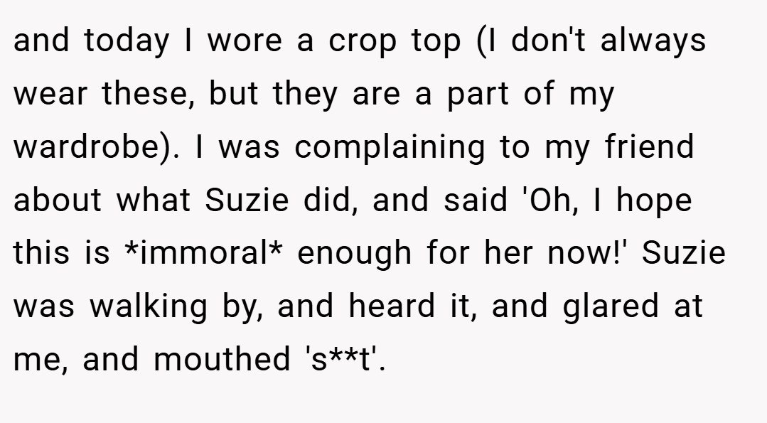 and today I wore a crop top (I don't always wear these, but they are a part of my wardrobe). I was complaining to my friend about what Suzie did, and said 'Oh, I hope this is *immoral* enough for her now!' Suzie was walking by, and heard it, and glared at me, and mouthed 's**t'.