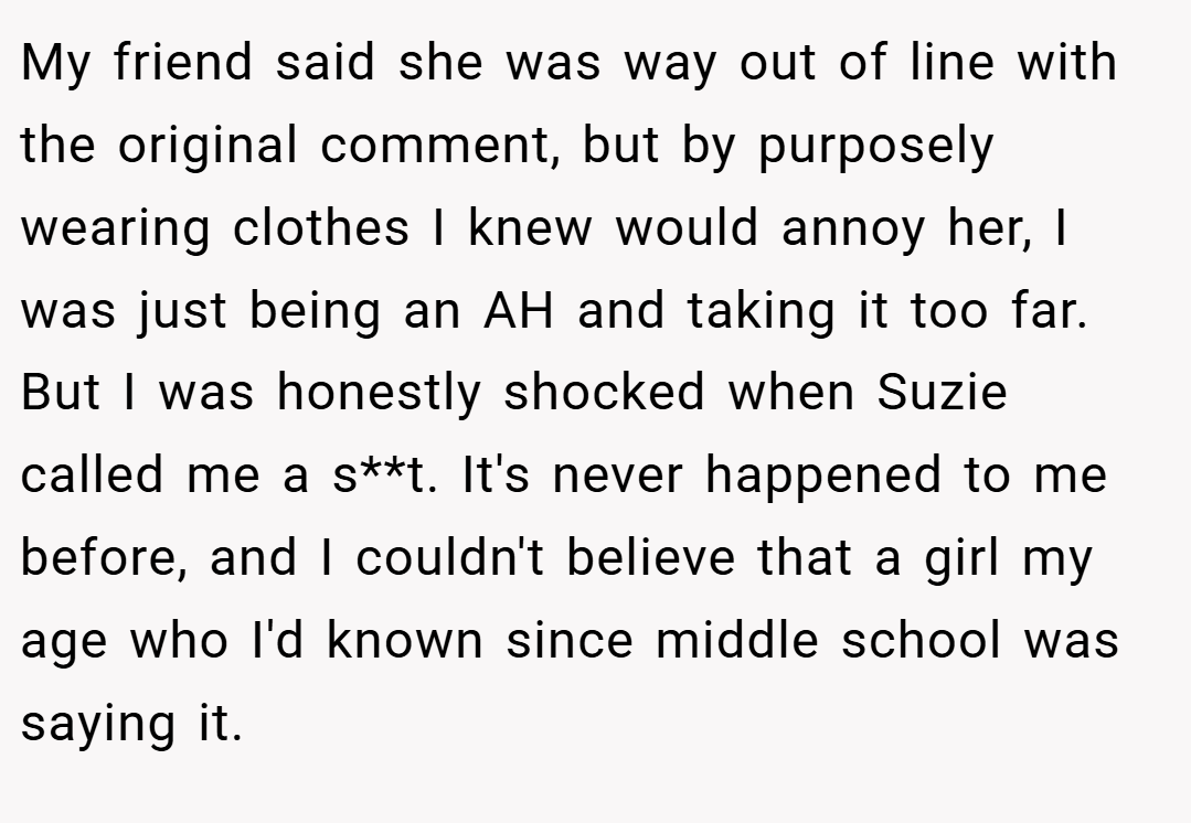 My friend said she was way out of line with the original comment, but by purposely wearing clothes I knew would annoy her, I was just being an AH and taking it too far.  But I was honestly shocked when Suzie called me a s**t. It's never happened to me before, and I couldn't believe that a girl my age who I'd known since middle school was saying it.