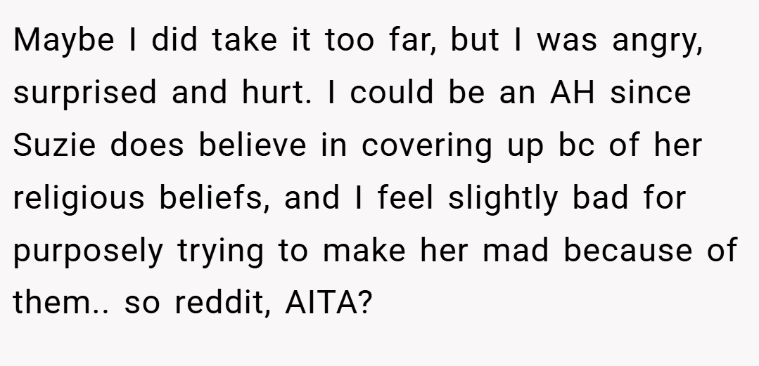 Maybe I did take it too far, but I was angry, surprised and hurt. I could be an AH since Suzie does believe in covering up bc of her religious beliefs, and I feel slightly bad for purposely trying to make her mad because of them.. so reddit, AITA?