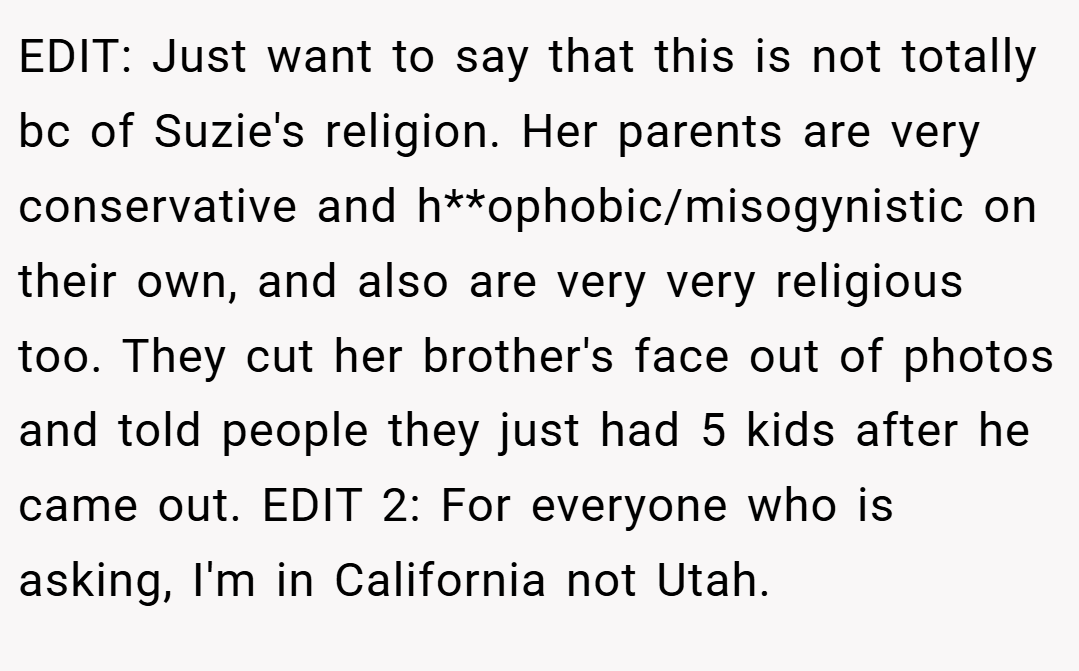 EDIT: Just want to say that this is not totally bc of Suzie's religion. Her parents are very conservative and h**ophobic/misogynistic on their own, and also are very very religious too. They cut her brother's face out of photos and told people they just had 5 kids after he came out. EDIT 2: For everyone who is asking, I'm in California not Utah.