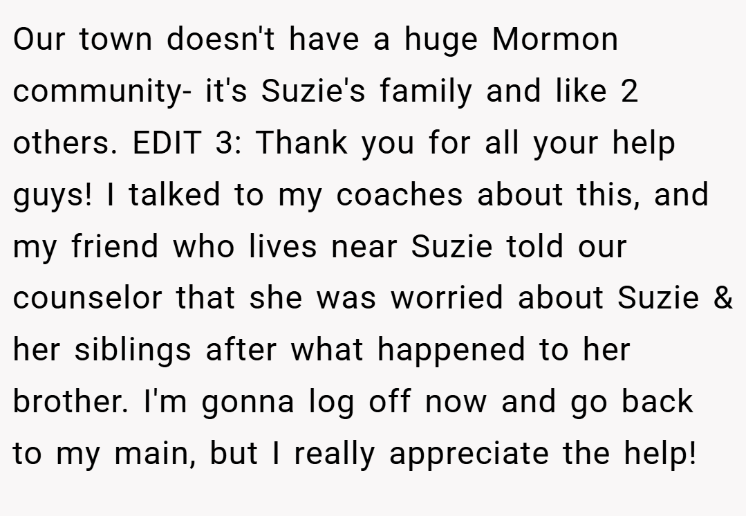 Our town doesn't have a huge Mormon community- it's Suzie's family and like 2 others. EDIT 3: Thank you for all your help guys! I talked to my coaches about this, and my friend who lives near Suzie told our counselor that she was worried about Suzie & her siblings after what happened to her brother. I'm gonna log off now and go back to my main, but I really appreciate the help!