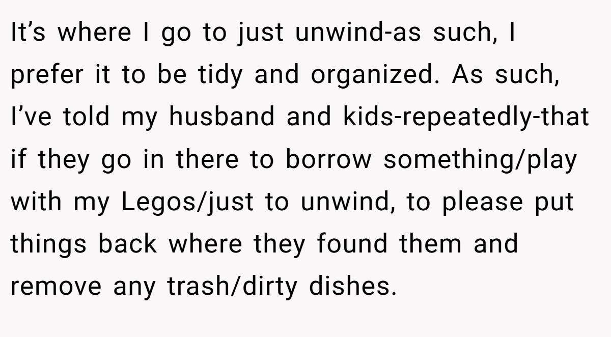It’s where I go to just unwind-as such, I prefer it to be tidy and organized. As such, I’ve told my husband and kids-repeatedly-that if they go in there to borrow something/play with my Legos/just to unwind, to please put things back where they found them and remove any trash/dirty dishes.