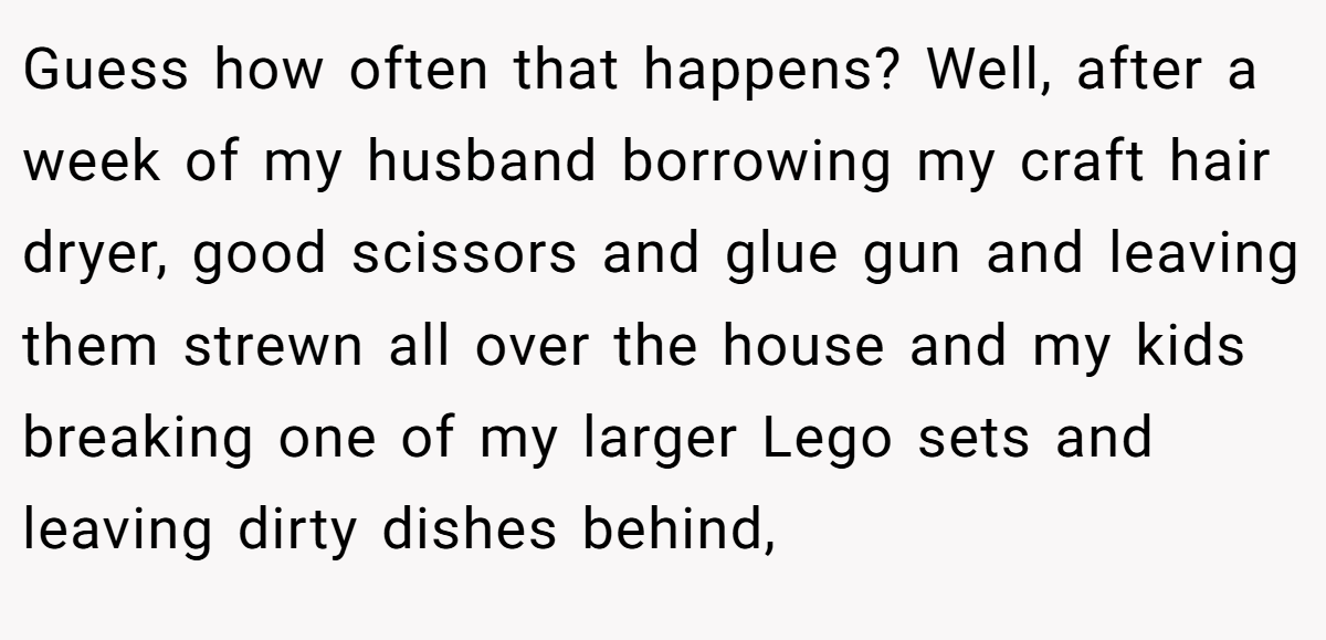 Guess how often that happens? Well, after a week of my husband borrowing my craft hair dryer, good scissors and glue gun and leaving them strewn all over the house and my kids breaking one of my larger Lego sets and leaving dirty dishes behind,