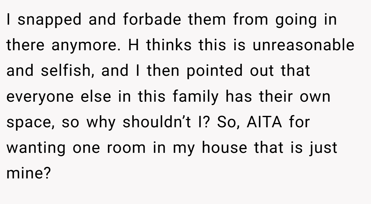 I snapped and forbade them from going in there anymore. H thinks this is unreasonable and selfish, and I then pointed out that everyone else in this family has their own space, so why shouldn’t I? So, AITA for wanting one room in my house that is just mine?