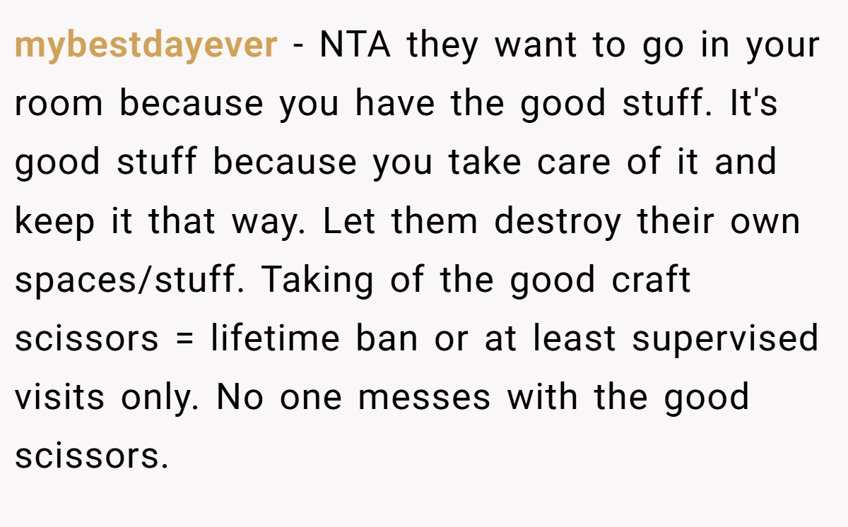 mybestdayever − NTA they want to go in your room because you have the good stuff. It's good stuff because you take care of it and keep it that way. Let them destroy their own spaces/stuff. Taking of the good craft scissors = lifetime ban or at least supervised visits only. No one messes with the good scissors.