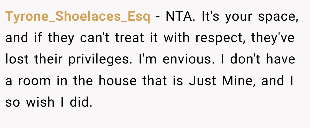 Tyrone_Shoelaces_Esq − NTA. It's your space, and if they can't treat it with respect, they've lost their privileges. I'm envious. I don't have a room in the house that is Just Mine, and I so wish I did.