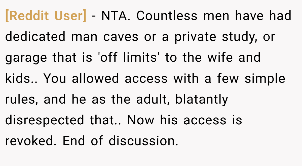 [Reddit User] − NTA. Countless men have had dedicated man caves or a private study, or garage that is 'off limits' to the wife and kids.. You allowed access with a few simple rules, and he as the adult, blatantly disrespected that.. Now his access is revoked. End of discussion.