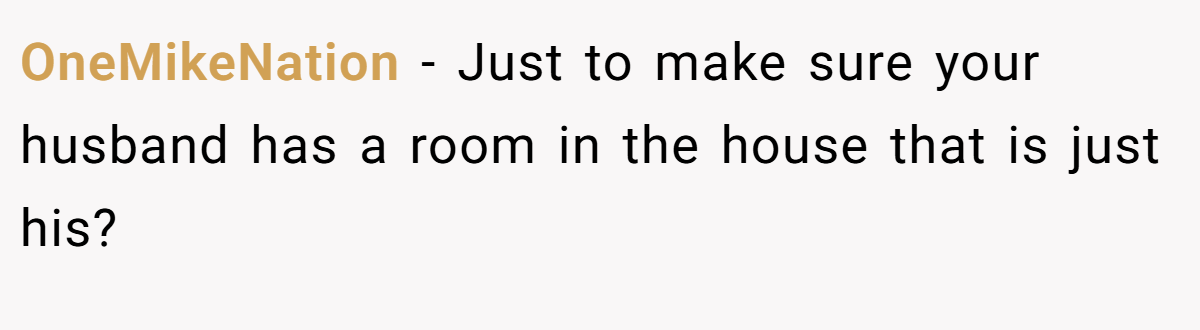 OneMikeNation − Just to make sure your husband has a room in the house that is just his?