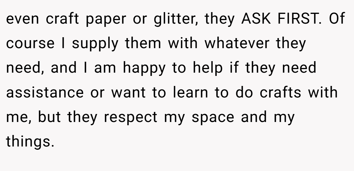 even craft paper or glitter, they ASK FIRST. Of course I supply them with whatever they need, and I am happy to help if they need assistance or want to learn to do crafts with me, but they respect my space and my things.