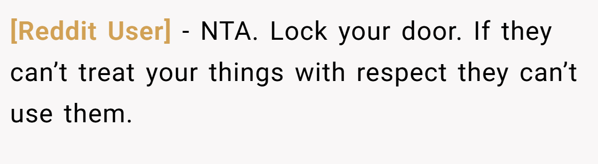 [Reddit User] − NTA. Lock your door. If they can’t treat your things with respect they can’t use them.