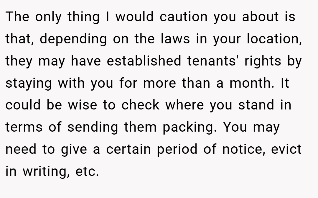 The only thing I would caution you about is that, depending on the laws in your location, they may have established tenants' rights by staying with you for more than a month. It could be wise to check where you stand in terms of sending them packing. You may need to give a certain period of notice, evict in writing, etc.