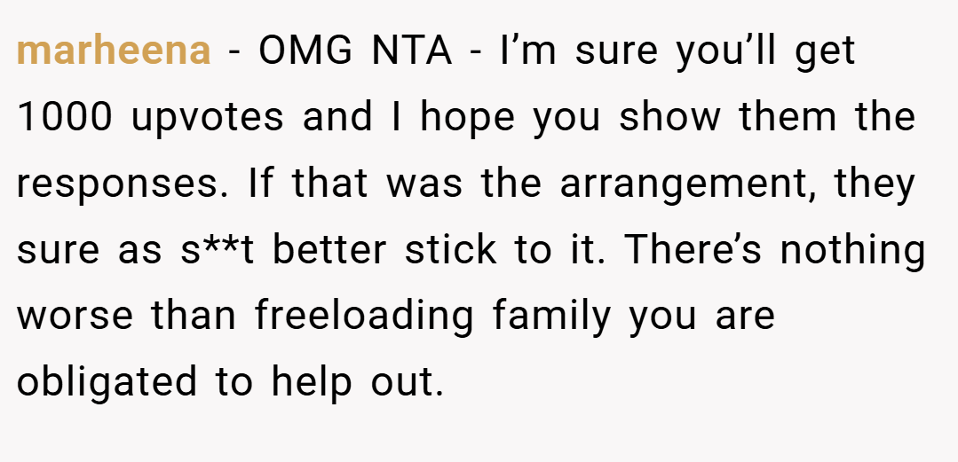 marheena − OMG NTA - I’m sure you’ll get 1000 upvotes and I hope you show them the responses. If that was the arrangement, they sure as s**t better stick to it. There’s nothing worse than freeloading family you are obligated to help out.