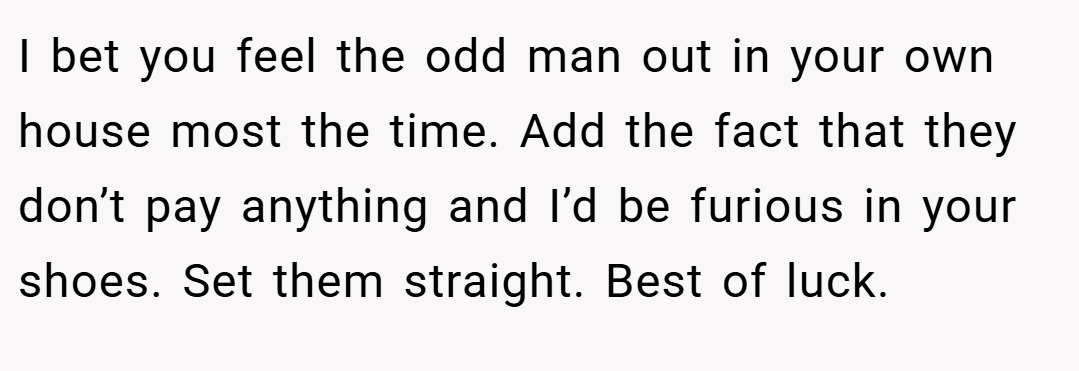 I bet you feel the odd man out in your own house most the time. Add the fact that they don’t pay anything and I’d be furious in your shoes. Set them straight. Best of luck.