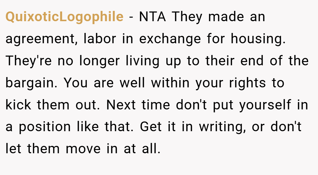 QuixoticLogophile − NTA They made an agreement, labor in exchange for housing. They're no longer living up to their end of the bargain. You are well within your rights to kick them out. Next time don't put yourself in a position like that. Get it in writing, or don't let them move in at all.