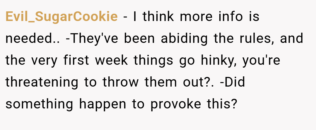 Evil_SugarCookie − I think more info is needed.. -They've been abiding the rules, and the very first week things go hinky, you're threatening to throw them out?. -Did something happen to provoke this?
