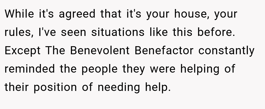 While it's agreed that it's your house, your rules, I've seen situations like this before. Except The Benevolent Benefactor constantly reminded the people they were helping of their position of needing help.