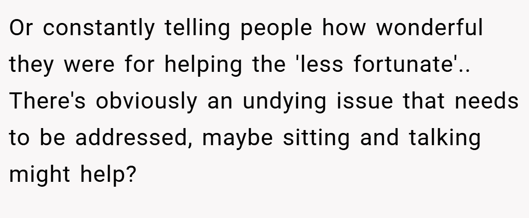 Or constantly telling people how wonderful they were for helping the 'less fortunate'.. There's obviously an undying issue that needs to be addressed, maybe sitting and talking might help?