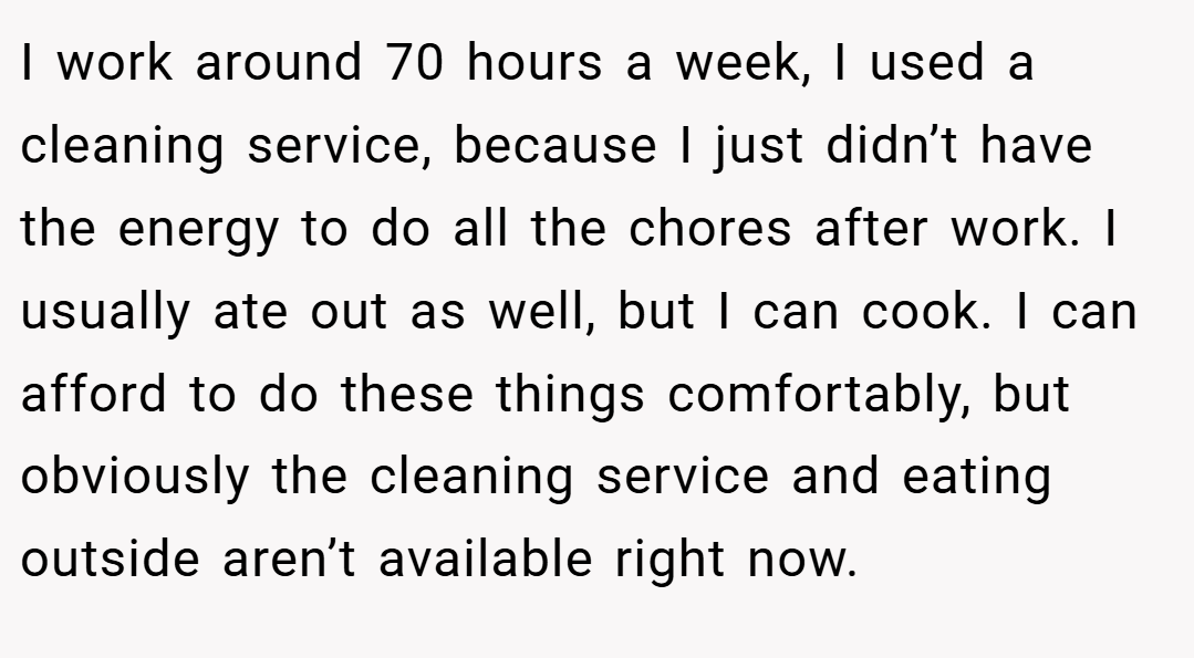 I work around 70 hours a week, I used a cleaning service, because I just didn’t have the energy to do all the chores after work. I usually ate out as well, but I can cook. I can afford to do these things comfortably, but obviously the cleaning service and eating outside aren’t available right now.