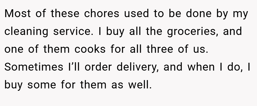 Most of these chores used to be done by my cleaning service. I buy all the groceries, and one of them cooks for all three of us. Sometimes I’ll order delivery, and when I do, I buy some for them as well.
