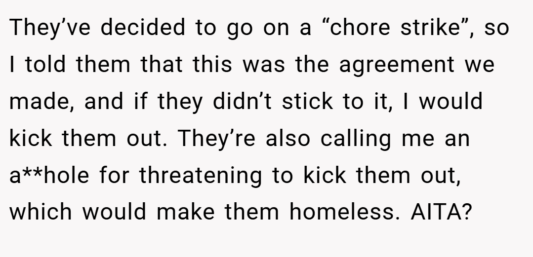 They’ve decided to go on a “chore strike”, so I told them that this was the agreement we made, and if they didn’t stick to it, I would kick them out. They’re also calling me an a**hole for threatening to kick them out, which would make them homeless. AITA?