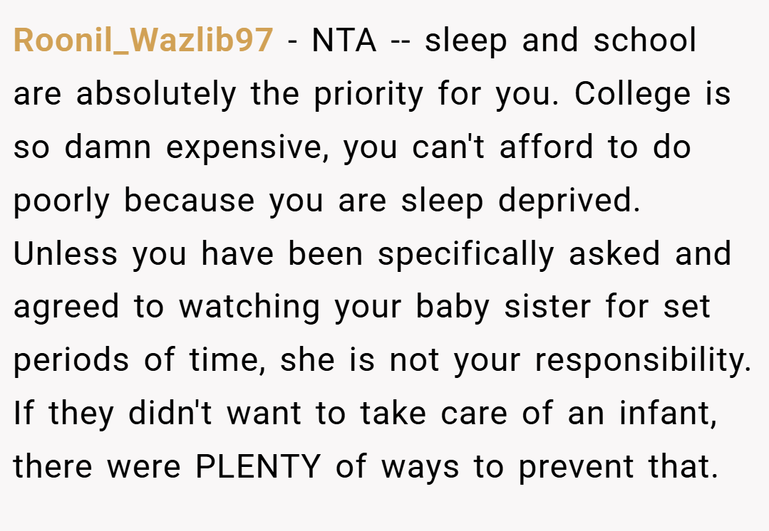 Roonil_Wazlib97 − NTA -- sleep and school are absolutely the priority for you. College is so damn expensive, you can't afford to do poorly because you are sleep deprived. Unless you have been specifically asked and agreed to watching your baby sister for set periods of time, she is not your responsibility. If they didn't want to take care of an infant, there were PLENTY of ways to prevent that.