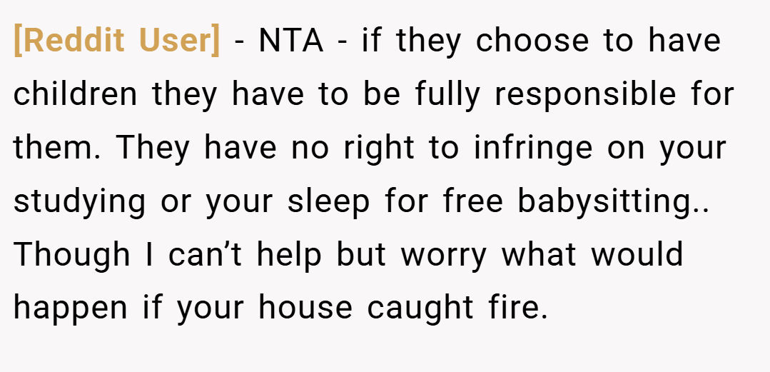 [Reddit User] − NTA - if they choose to have children they have to be fully responsible for them. They have no right to infringe on your studying or your sleep for free babysitting.. Though I can’t help but worry what would happen if your house caught fire.