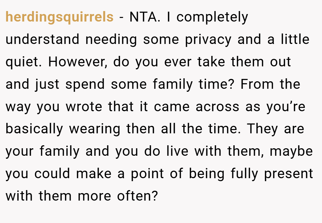 herdingsquirrels − NTA. I completely understand needing some privacy and a little quiet. However, do you ever take them out and just spend some family time? From the way you wrote that it came across as you’re basically wearing then all the time. They are your family and you do live with them, maybe you could make a point of being fully present with them more often?