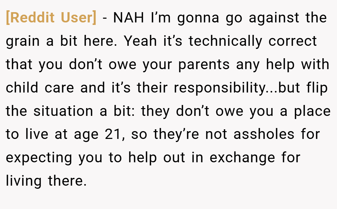 [Reddit User] − NAH I’m gonna go against the grain a bit here. Yeah it’s technically correct that you don’t owe your parents any help with child care and it’s their responsibility...but flip the situation a bit: they don’t owe you a place to live at age 21, so they’re not assholes for expecting you to help out in exchange for living there.