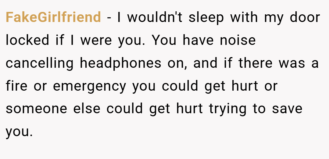 FakeGirlfriend − I wouldn't sleep with my door locked if I were you. You have noise cancelling headphones on, and if there was a fire or emergency you could get hurt or someone else could get hurt trying to save you.