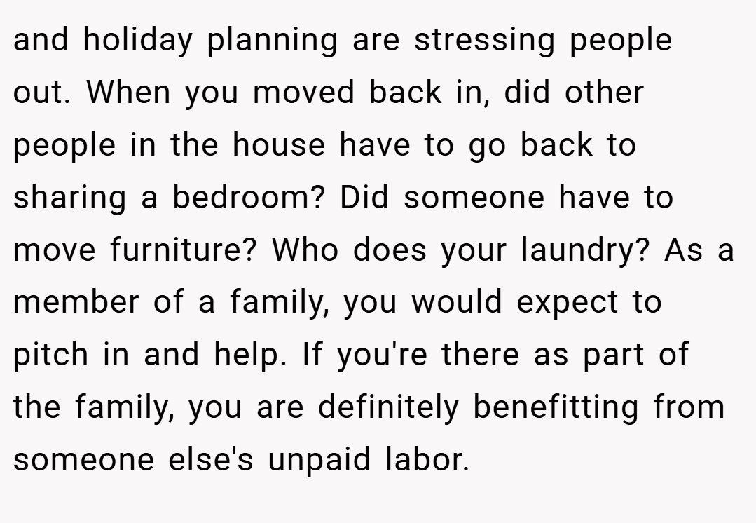 and holiday planning are stressing people out. When you moved back in, did other people in the house have to go back to sharing a bedroom? Did someone have to move furniture? Who does your laundry? As a member of a family, you would expect to pitch in and help. If you're there as part of the family, you are definitely benefitting from someone else's unpaid labor.