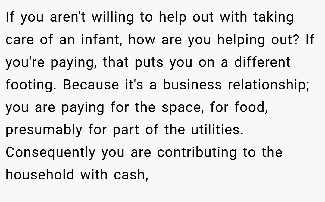If you aren't willing to help out with taking care of an infant, how are you helping out? If you're paying, that puts you on a different footing. Because it's a business relationship; you are paying for the space, for food, presumably for part of the utilities. Consequently you are contributing to the household with cash,