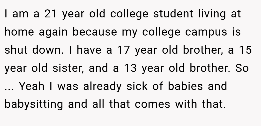 I am a 21 year old college student living at home again because my college campus is shut down. I have a 17 year old brother, a 15 year old sister, and a 13 year old brother. So ... Yeah I was already sick of babies and babysitting and all that comes with that.