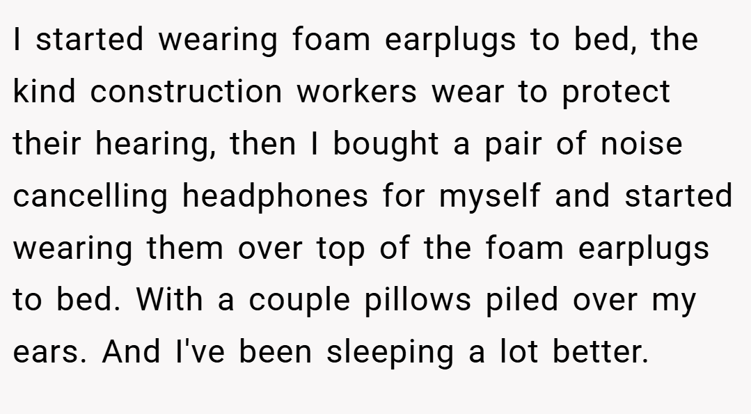 I started wearing foam earplugs to bed, the kind construction workers wear to protect their hearing, then I bought a pair of noise cancelling headphones for myself and started wearing them over top of the foam earplugs to bed. With a couple pillows piled over my ears. And I've been sleeping a lot better.