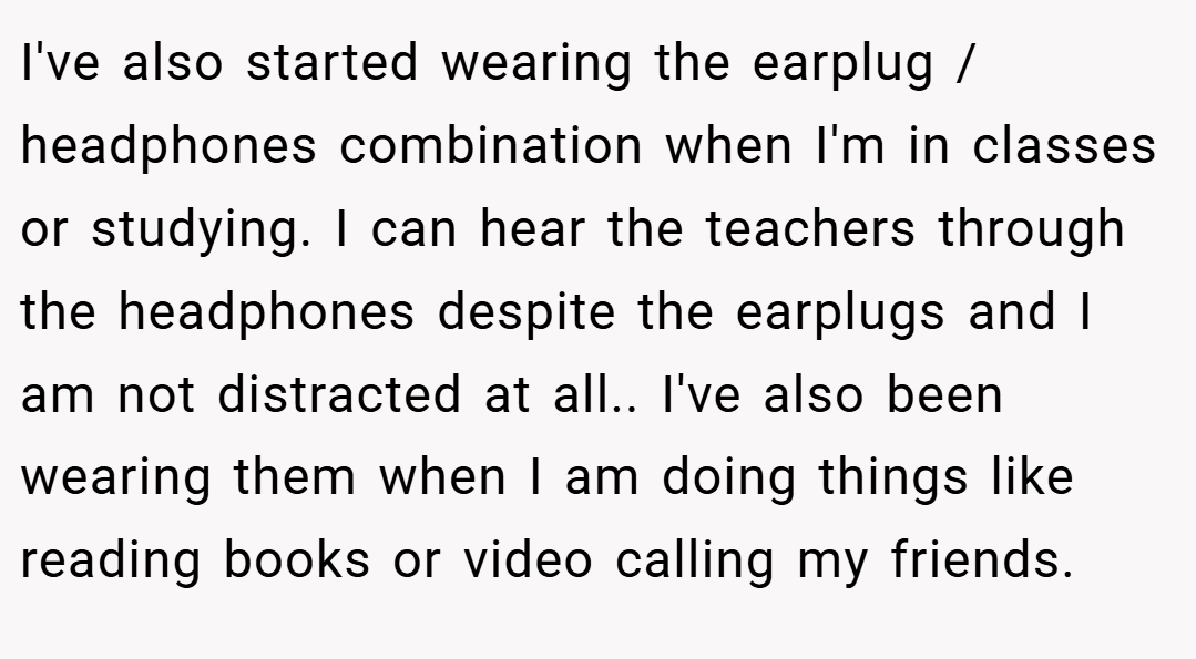I've also started wearing the earplug / headphones combination when I'm in classes or studying. I can hear the teachers through the headphones despite the earplugs and I am not distracted at all.. I've also been wearing them when I am doing things like reading books or video calling my friends.