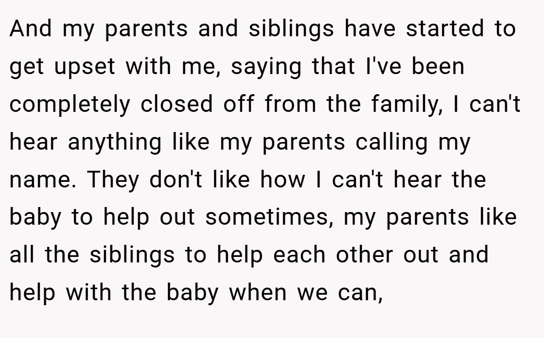 And my parents and siblings have started to get upset with me, saying that I've been completely closed off from the family, I can't hear anything like my parents calling my name. They don't like how I can't hear the baby to help out sometimes, my parents like all the siblings to help each other out and help with the baby when we can,