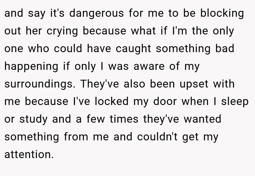 and say it's dangerous for me to be blocking out her crying because what if I'm the only one who could have caught something bad happening if only I was aware of my surroundings. They've also been upset with me because I've locked my door when I sleep or study and a few times they've wanted something from me and couldn't get my attention.
