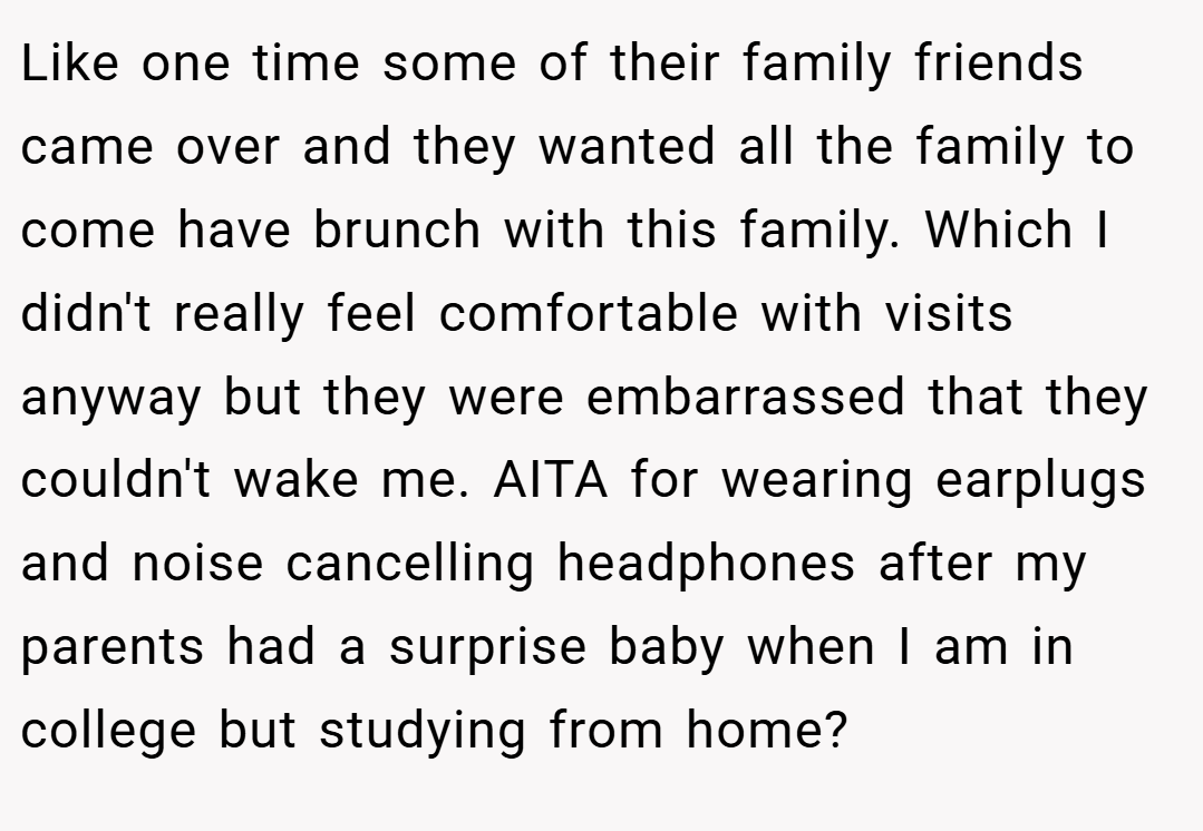 Like one time some of their family friends came over and they wanted all the family to come have brunch with this family. Which I didn't really feel comfortable with visits anyway but they were embarrassed that they couldn't wake me. AITA for wearing earplugs and noise cancelling headphones after my parents had a surprise baby when I am in college but studying from home?