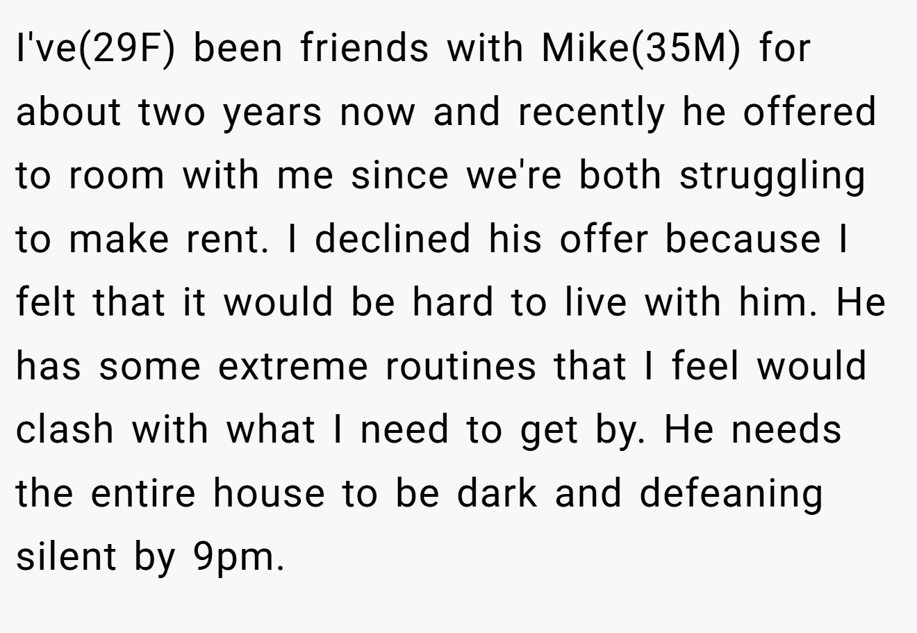 I've(29F) been friends with Mike(35M) for about two years now and recently he offered to room with me since we're both struggling to make rent. I declined his offer because I felt that it would be hard to live with him. He has some extreme routines that I feel would clash with what I need to get by. He needs the entire house to be dark and defeaning silent by 9pm.