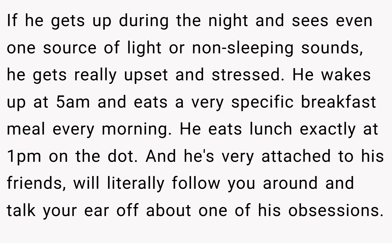 If he gets up during the night and sees even one source of light or non-sleeping sounds, he gets really upset and stressed. He wakes up at 5am and eats a very specific breakfast meal every morning. He eats lunch exactly at 1pm on the dot. And he's very attached to his friends, will literally follow you around and talk your ear off about one of his obsessions.