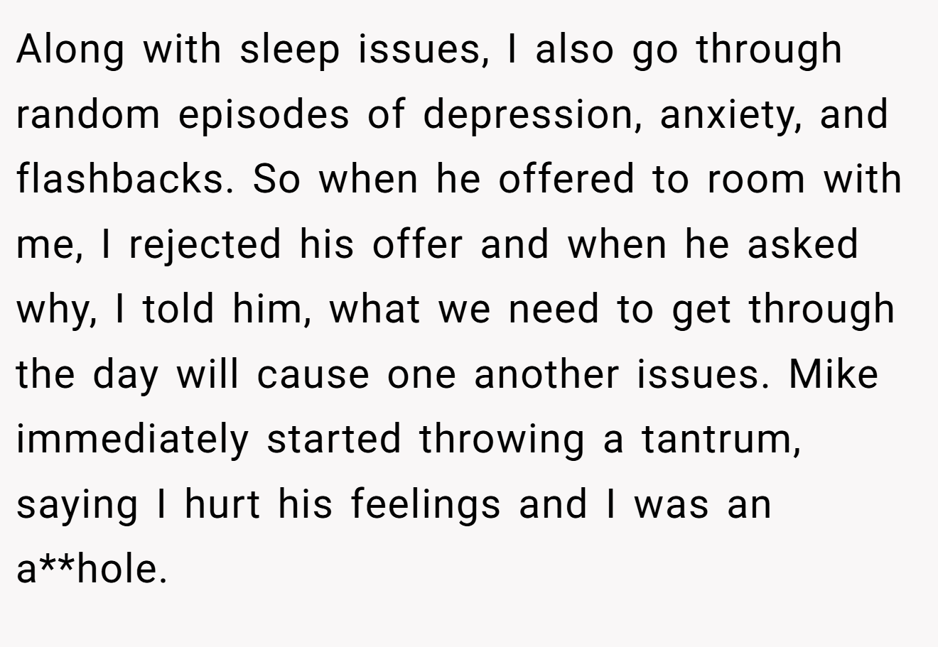 Along with sleep issues, I also go through random episodes of depression, anxiety, and flashbacks. So when he offered to room with me, I rejected his offer and when he asked why, I told him, what we need to get through the day will cause one another issues. Mike immediately started throwing a tantrum, saying I hurt his feelings and I was an a**hole.