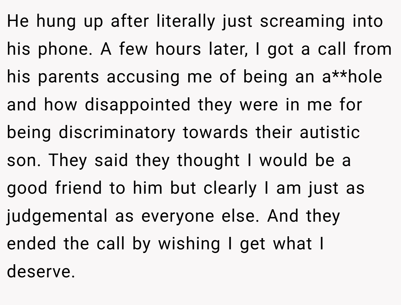 He hung up after literally just screaming into his phone. A few hours later, I got a call from his parents accusing me of being an a**hole and how disappointed they were in me for being discriminatory towards their autistic son. They said they thought I would be a good friend to him but clearly I am just as judgemental as everyone else. And they ended the call by wishing I get what I deserve.