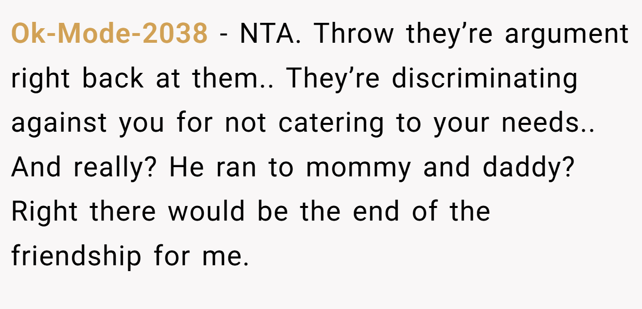 Ok-Mode-2038 - NTA. Throw they’re argument right back at them.. They’re discriminating against you for not catering to your needs.. And really? He ran to mommy and daddy? Right there would be the end of the friendship for me.