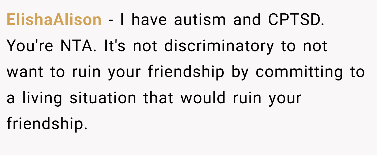 ElishaAlison - I have autism and CPTSD. You're NTA. It's not discriminatory to not want to ruin your friendship by committing to a living situation that would ruin your friendship.