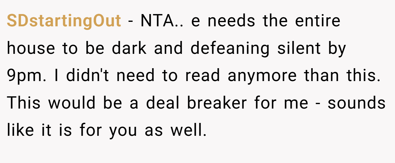 SDstartingOut - NTA.. e needs the entire house to be dark and defeaning silent by 9pm. I didn't need to read anymore than this. This would be a deal breaker for me - sounds like it is for you as well.