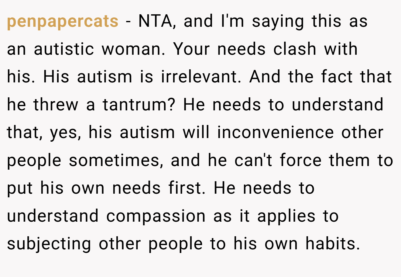 penpapercats - NTA, and I'm saying this as an autistic woman. Your needs clash with his. His autism is irrelevant. And the fact that he threw a tantrum? He needs to understand that, yes, his autism will inconvenience other people sometimes, and he can't force them to put his own needs first. He needs to understand compassion as it applies to subjecting other people to his own habits.