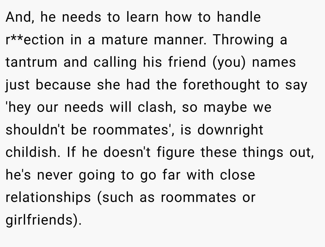And, he needs to learn how to handle r**ection in a mature manner. Throwing a tantrum and calling his friend (you) names just because she had the forethought to say 'hey our needs will clash, so maybe we shouldn't be roommates', is downright childish. If he doesn't figure these things out, he's never going to go far with close relationships (such as roommates or girlfriends).
