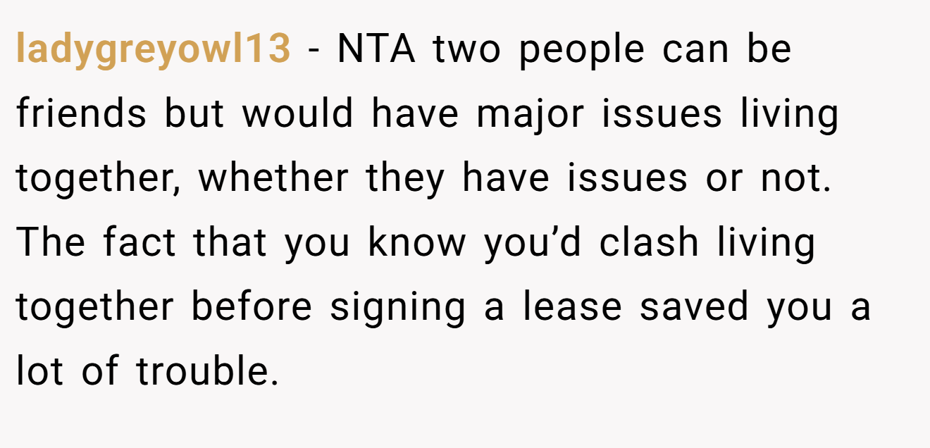 ladygreyowl13 - NTA two people can be friends but would have major issues living together, whether they have issues or not. The fact that you know you’d clash living together before signing a lease saved you a lot of trouble.